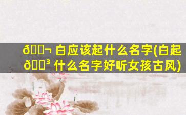 🐬 白应该起什么名字(白起 🌳 什么名字好听女孩古风)
